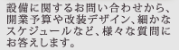 設備に関するお問い合わせから、開業予算や改装デザイン、細かなスケジュールなど、様々な質問にお答えします。